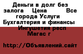 Деньги в долг без залога  › Цена ­ 100 - Все города Услуги » Бухгалтерия и финансы   . Ингушетия респ.,Магас г.